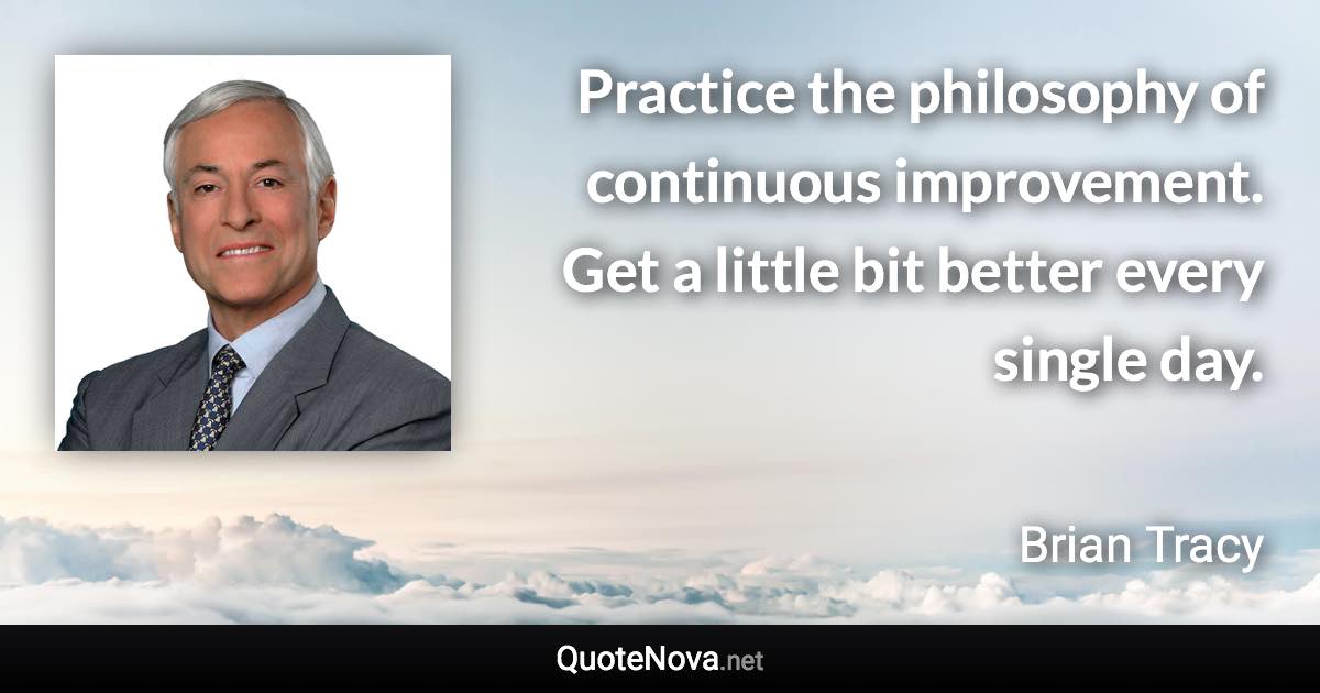 Practice the philosophy of continuous improvement. Get a little bit better every single day. - Brian Tracy quote
