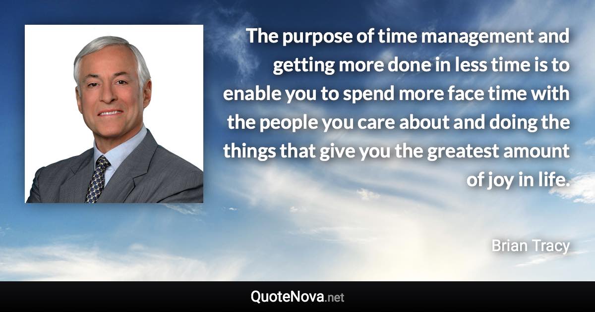 The purpose of time management and getting more done in less time is to enable you to spend more face time with the people you care about and doing the things that give you the greatest amount of joy in life. - Brian Tracy quote