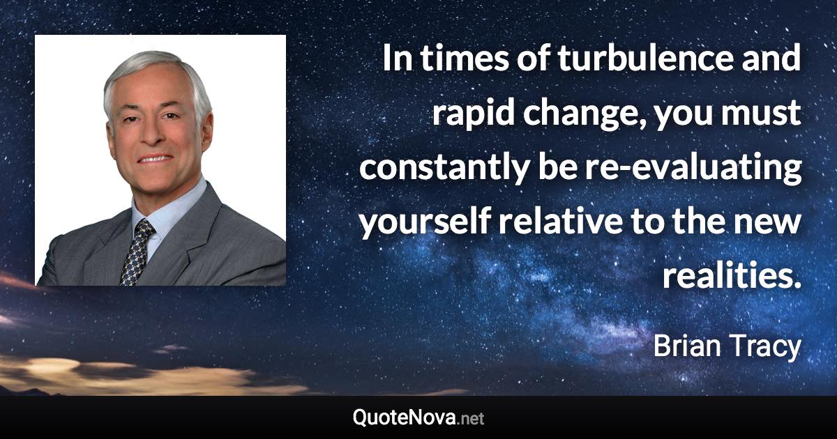 In times of turbulence and rapid change, you must constantly be re-evaluating yourself relative to the new realities. - Brian Tracy quote