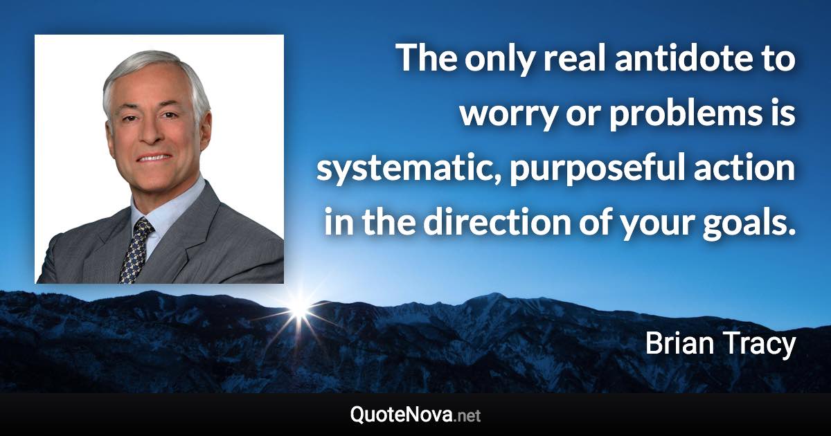 The only real antidote to worry or problems is systematic, purposeful action in the direction of your goals. - Brian Tracy quote