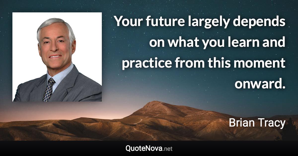 Your future largely depends on what you learn and practice from this moment onward. - Brian Tracy quote