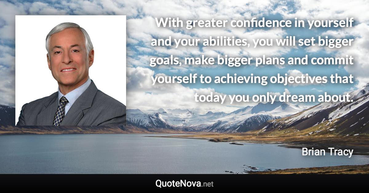 With greater confidence in yourself and your abilities, you will set bigger goals, make bigger plans and commit yourself to achieving objectives that today you only dream about. - Brian Tracy quote