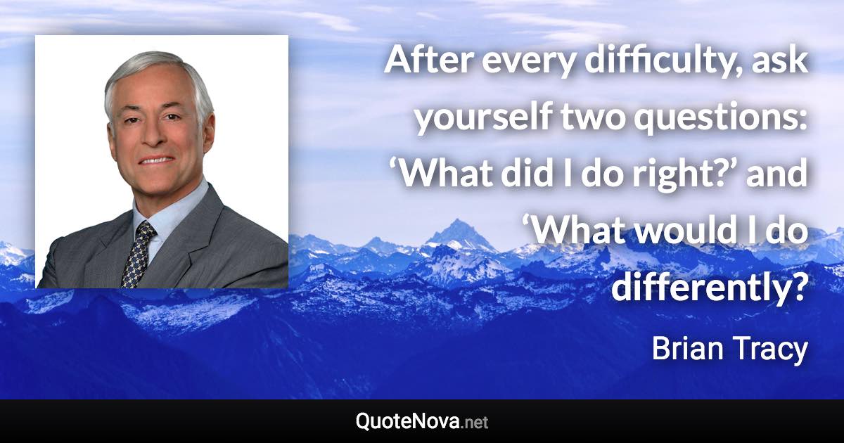 After every difficulty, ask yourself two questions: ‘What did I do right?’ and ‘What would I do differently? - Brian Tracy quote