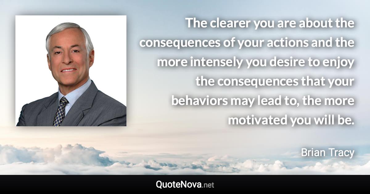 The clearer you are about the consequences of your actions and the more intensely you desire to enjoy the consequences that your behaviors may lead to, the more motivated you will be. - Brian Tracy quote