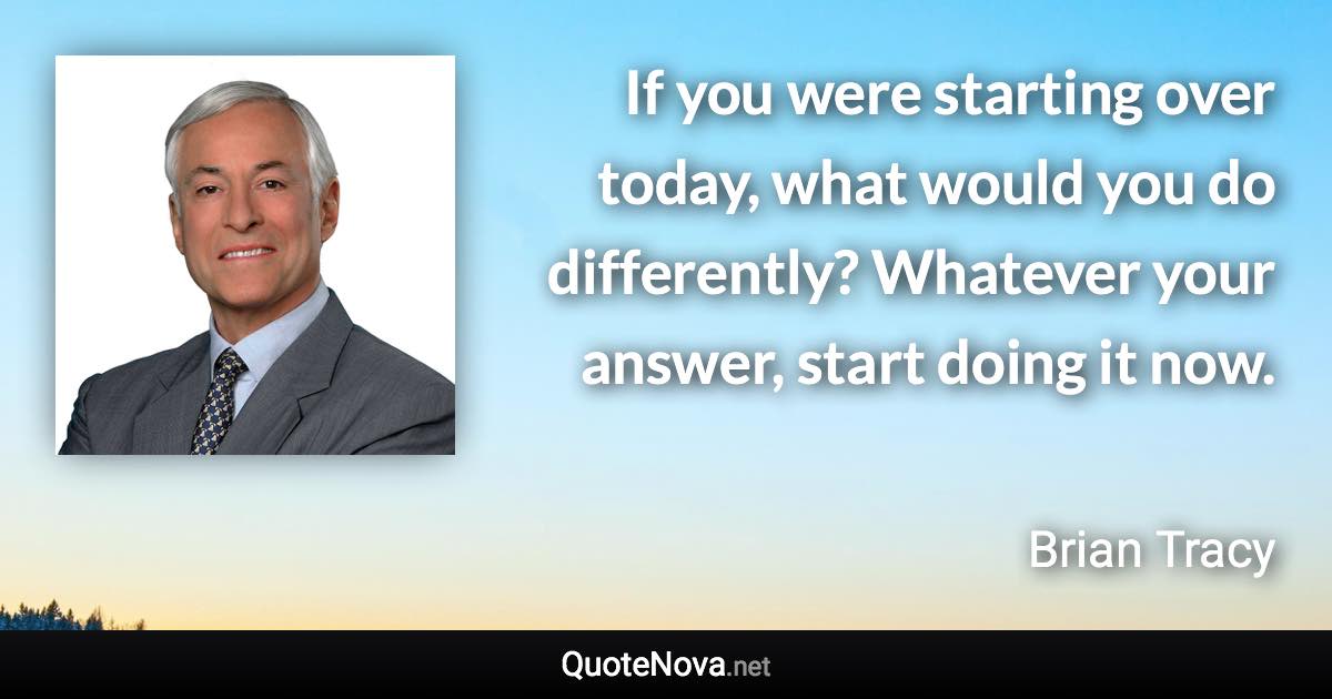 If you were starting over today, what would you do differently? Whatever your answer, start doing it now. - Brian Tracy quote