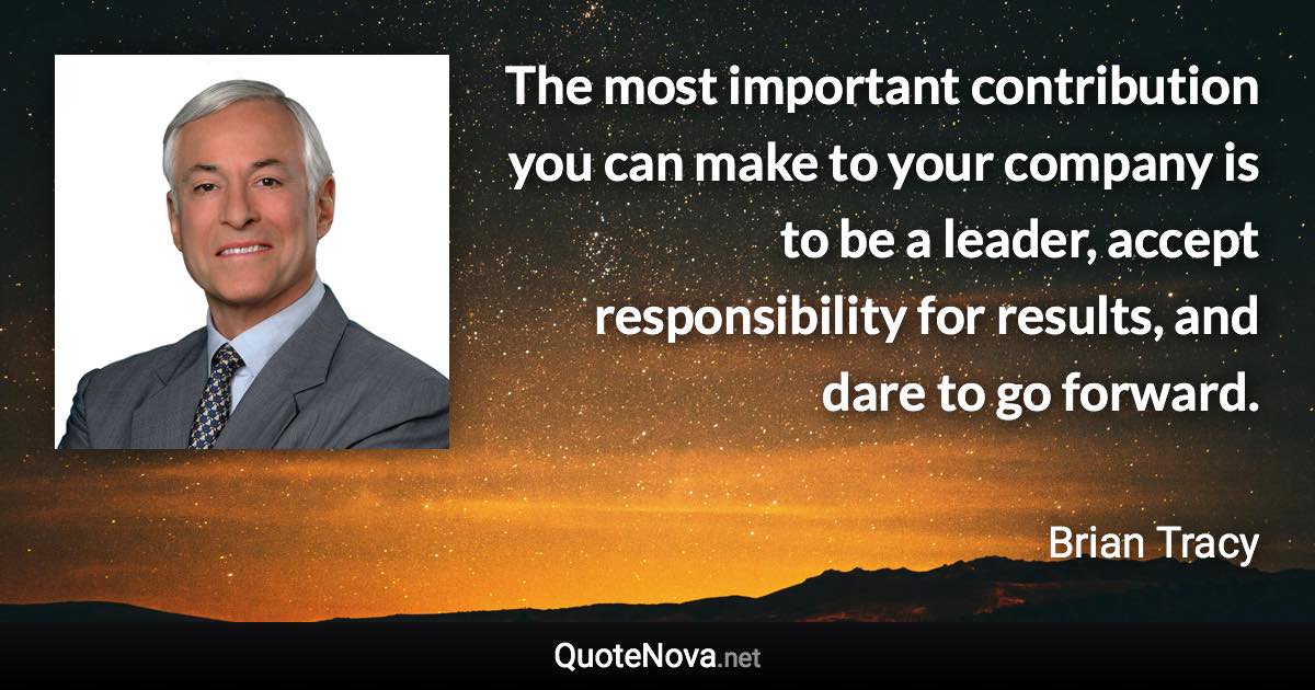 The most important contribution you can make to your company is to be a leader, accept responsibility for results, and dare to go forward. - Brian Tracy quote