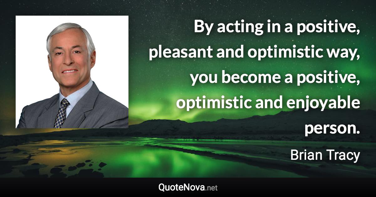 By acting in a positive, pleasant and optimistic way, you become a positive, optimistic and enjoyable person. - Brian Tracy quote