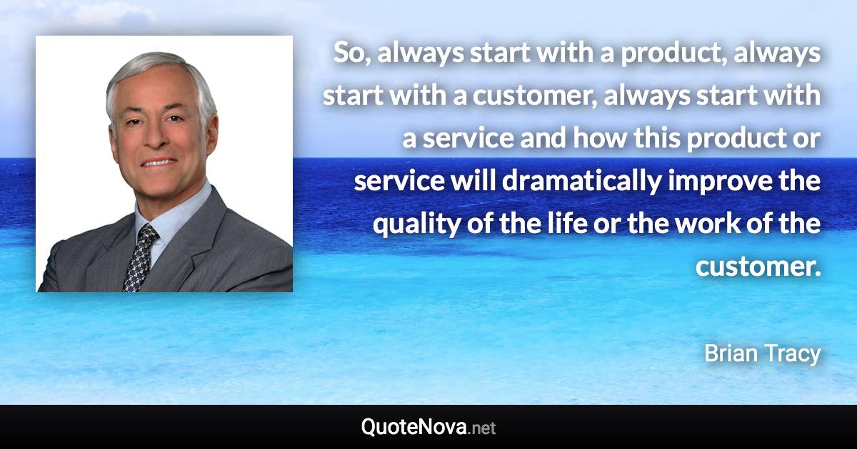 So, always start with a product, always start with a customer, always start with a service and how this product or service will dramatically improve the quality of the life or the work of the customer. - Brian Tracy quote