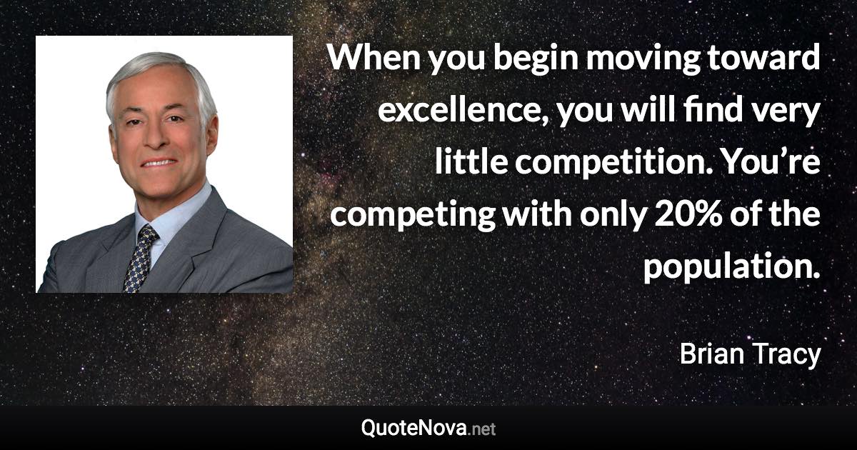 When you begin moving toward excellence, you will find very little competition. You’re competing with only 20% of the population. - Brian Tracy quote