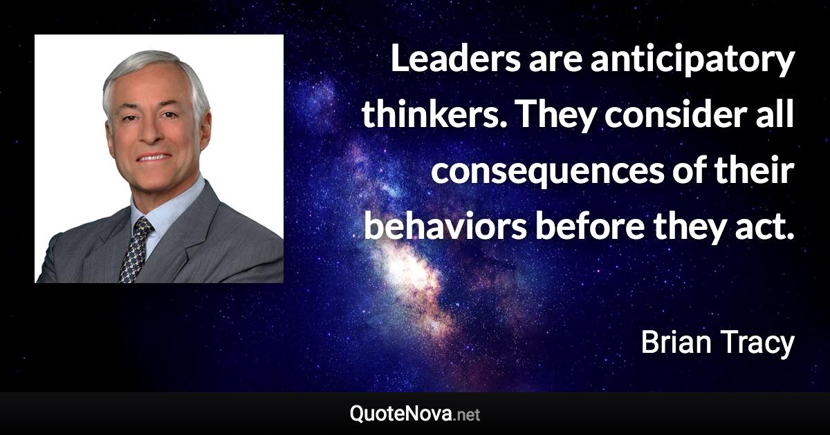 Leaders are anticipatory thinkers. They consider all consequences of their behaviors before they act. - Brian Tracy quote