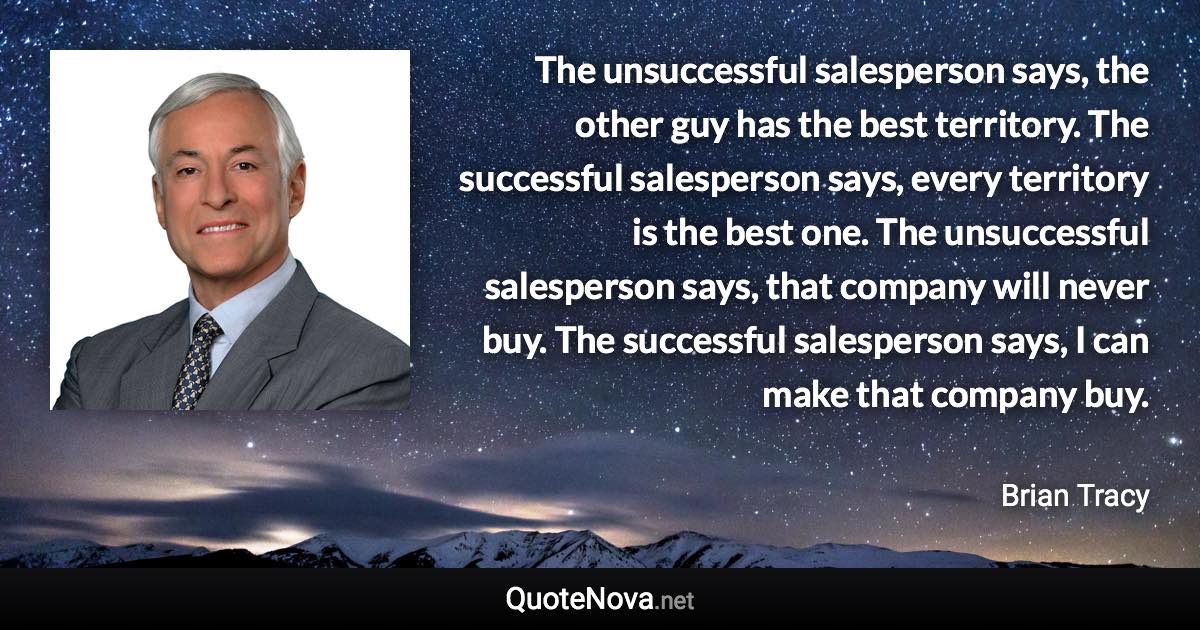 The unsuccessful salesperson says, the other guy has the best territory. The successful salesperson says, every territory is the best one. The unsuccessful salesperson says, that company will never buy. The successful salesperson says, I can make that company buy. - Brian Tracy quote