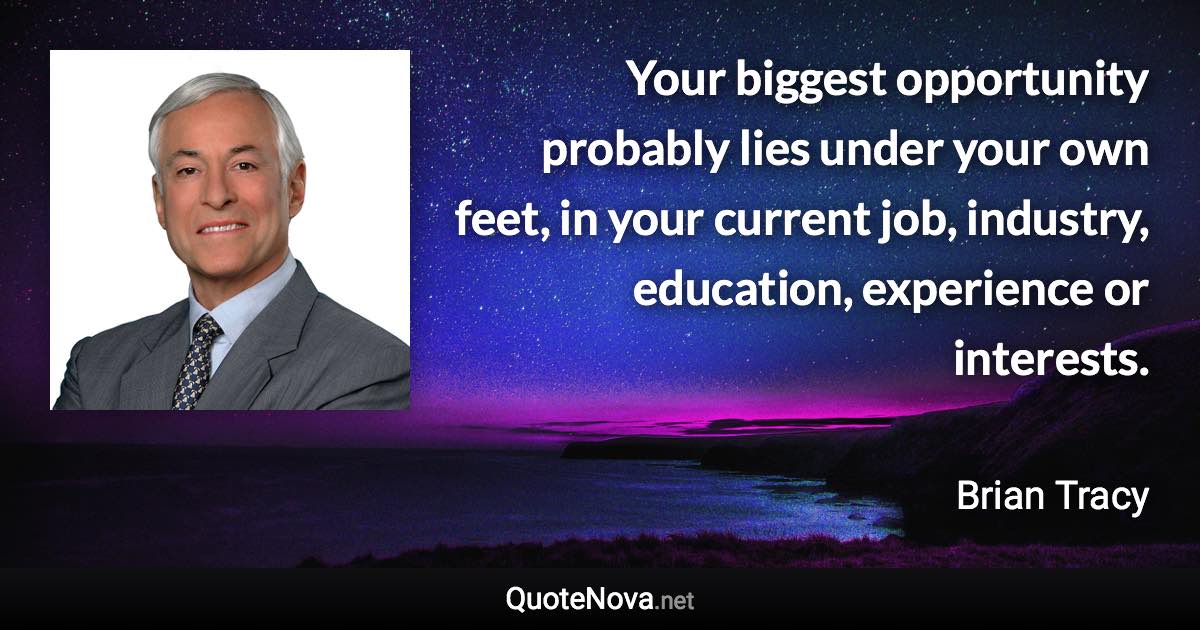 Your biggest opportunity probably lies under your own feet, in your current job, industry, education, experience or interests. - Brian Tracy quote
