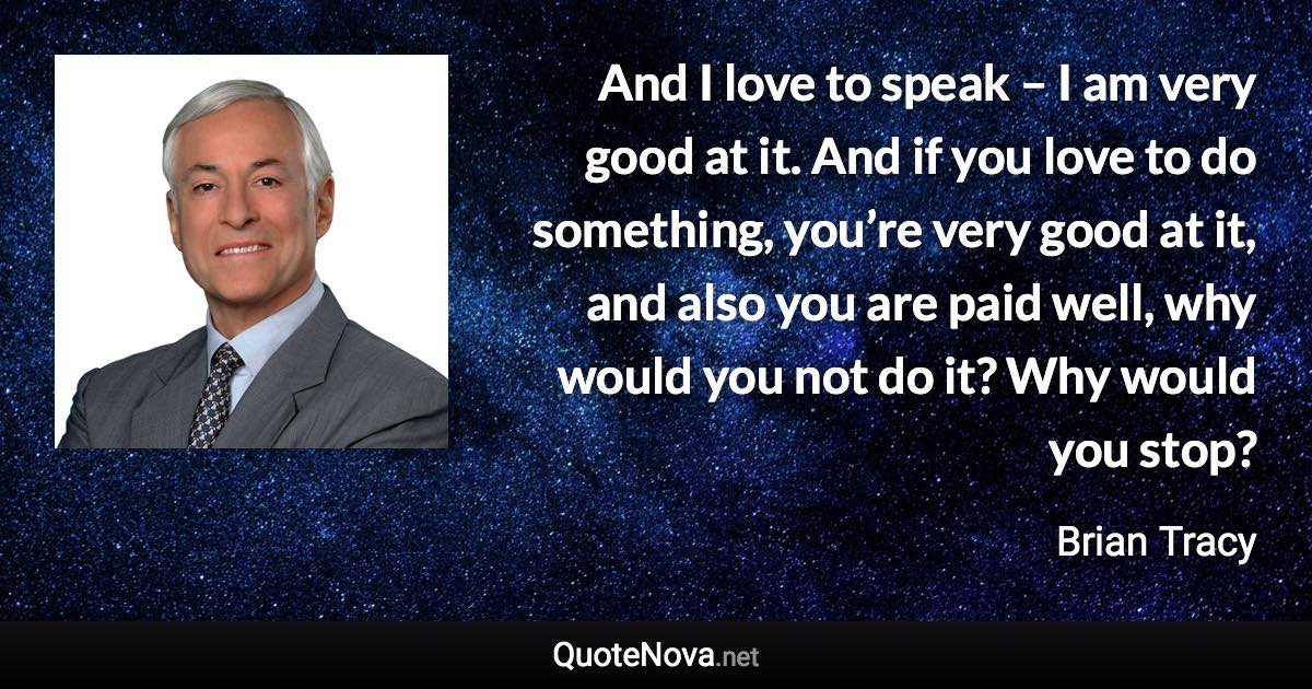 And I love to speak – I am very good at it. And if you love to do something, you’re very good at it, and also you are paid well, why would you not do it? Why would you stop? - Brian Tracy quote