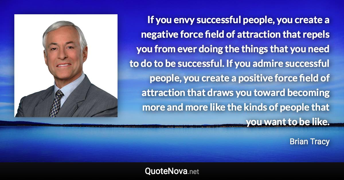 If you envy successful people, you create a negative force field of attraction that repels you from ever doing the things that you need to do to be successful. If you admire successful people, you create a positive force field of attraction that draws you toward becoming more and more like the kinds of people that you want to be like. - Brian Tracy quote