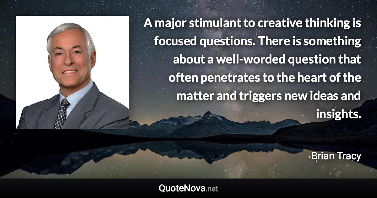 A major stimulant to creative thinking is focused questions. There is something about a well-worded question that often penetrates to the heart of the matter and triggers new ideas and insights. - Brian Tracy quote