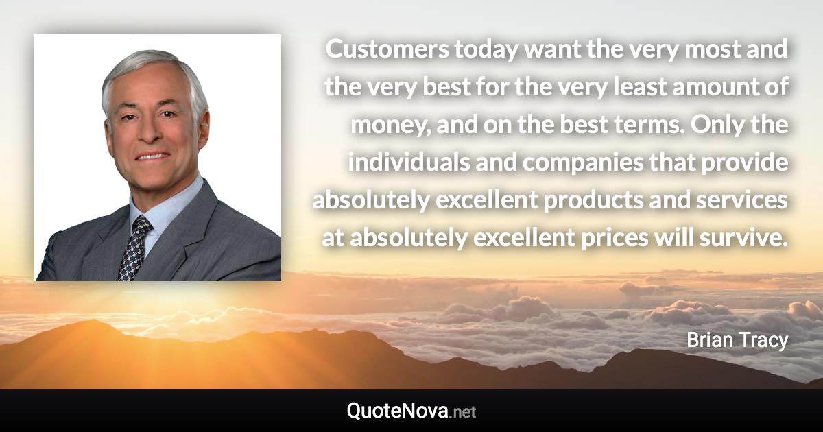 Customers today want the very most and the very best for the very least amount of money, and on the best terms. Only the individuals and companies that provide absolutely excellent products and services at absolutely excellent prices will survive. - Brian Tracy quote