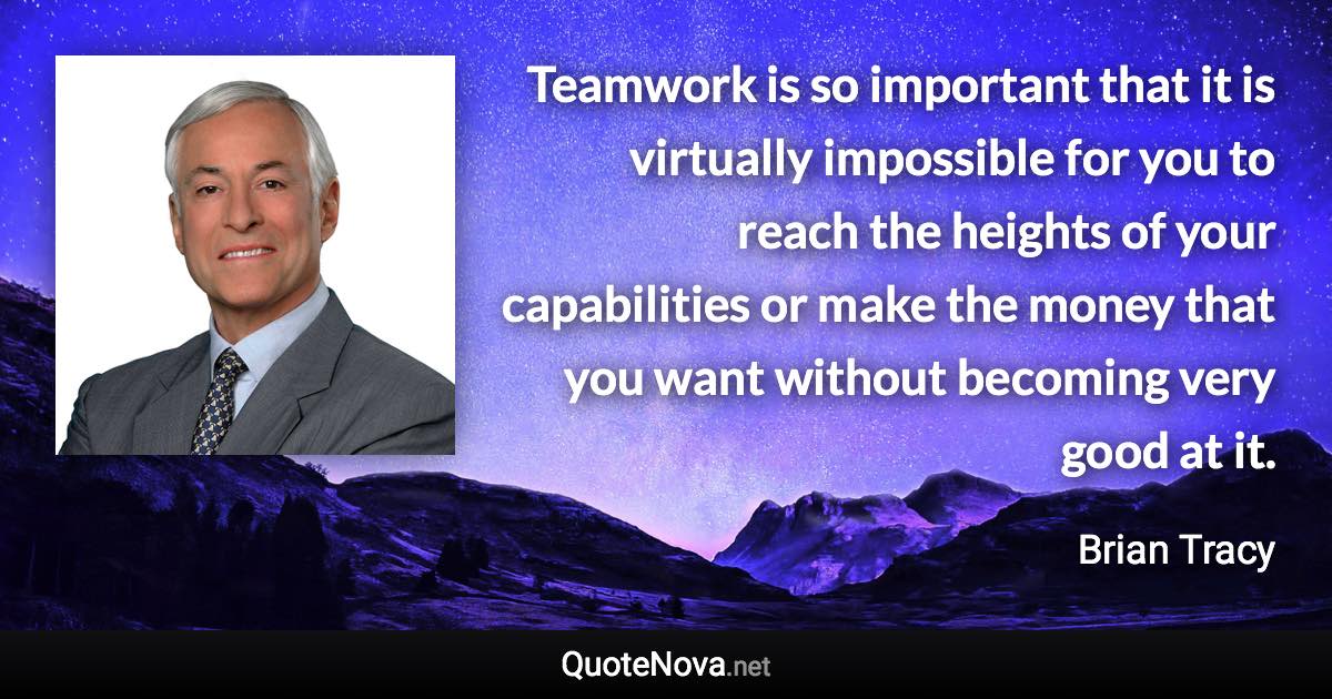 Teamwork is so important that it is virtually impossible for you to reach the heights of your capabilities or make the money that you want without becoming very good at it. - Brian Tracy quote