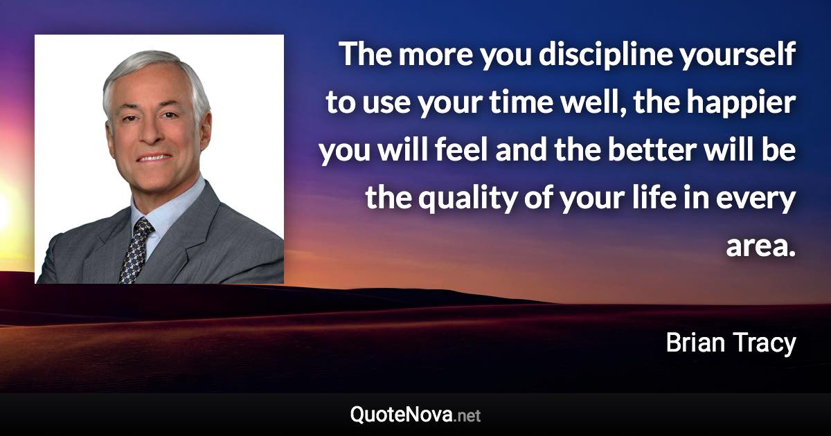 The more you discipline yourself to use your time well, the happier you will feel and the better will be the quality of your life in every area. - Brian Tracy quote