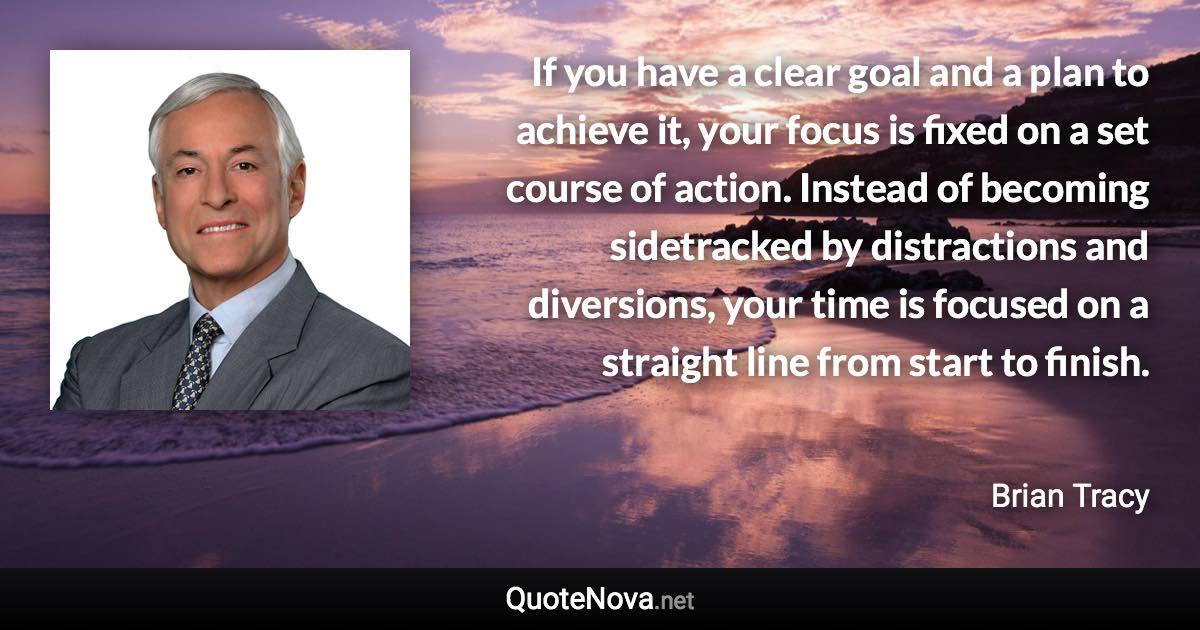 If you have a clear goal and a plan to achieve it, your focus is fixed on a set course of action. Instead of becoming sidetracked by distractions and diversions, your time is focused on a straight line from start to finish. - Brian Tracy quote