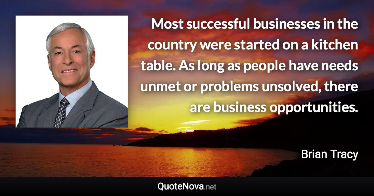 Most successful businesses in the country were started on a kitchen table. As long as people have needs unmet or problems unsolved, there are business opportunities. - Brian Tracy quote