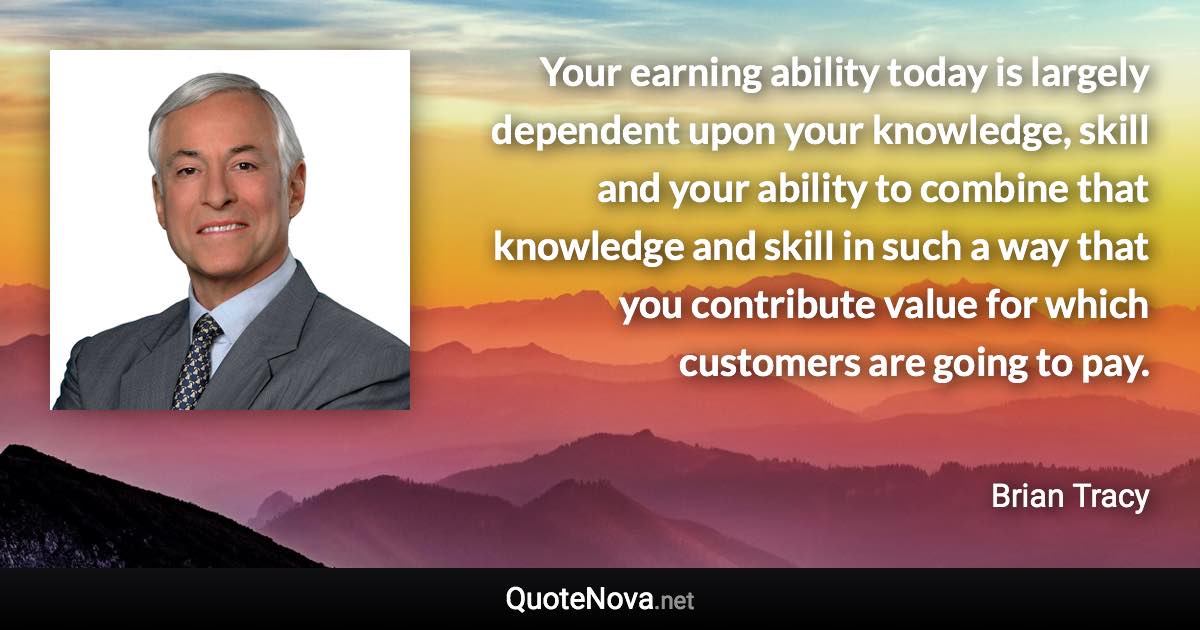 Your earning ability today is largely dependent upon your knowledge, skill and your ability to combine that knowledge and skill in such a way that you contribute value for which customers are going to pay. - Brian Tracy quote