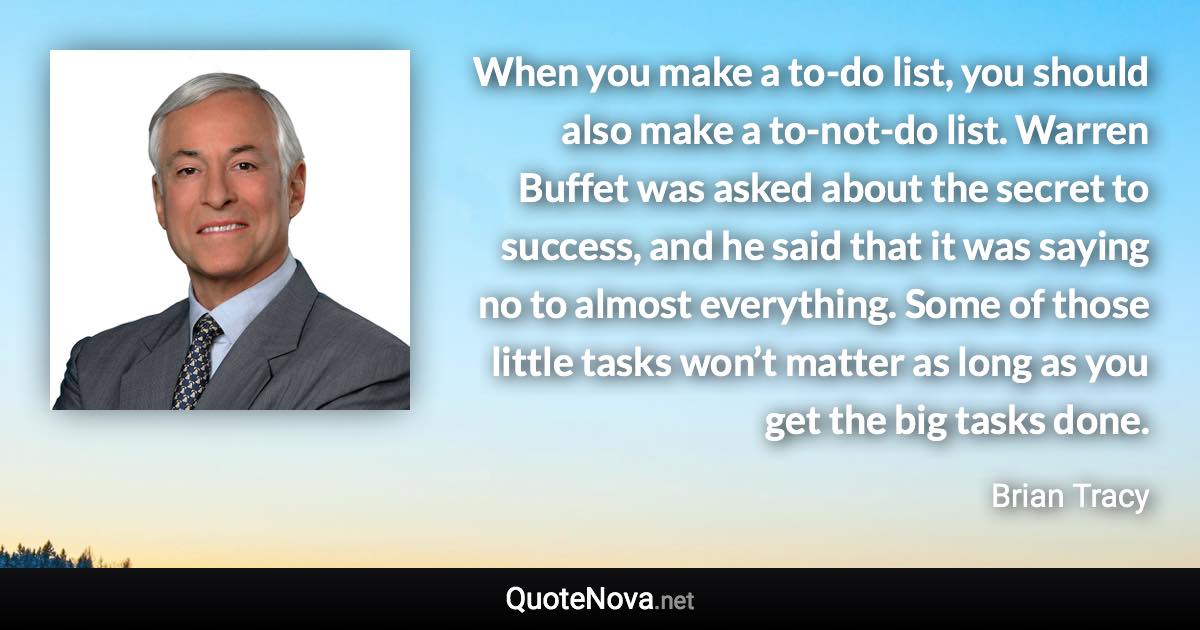 When you make a to-do list, you should also make a to-not-do list. Warren Buffet was asked about the secret to success, and he said that it was saying no to almost everything. Some of those little tasks won’t matter as long as you get the big tasks done. - Brian Tracy quote