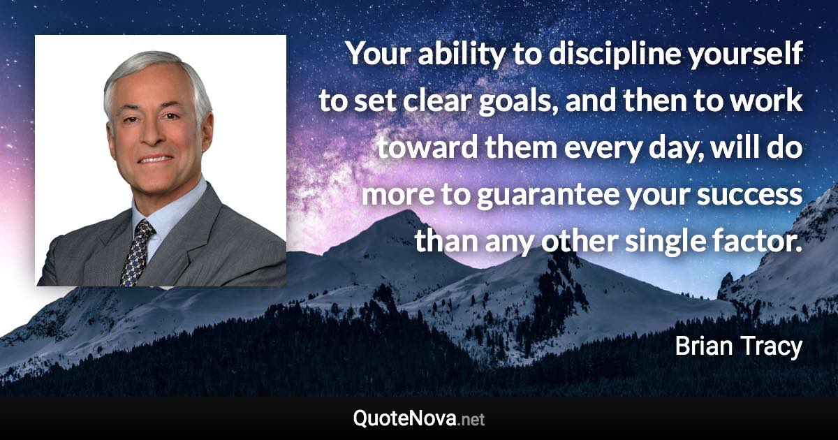 Your ability to discipline yourself to set clear goals, and then to work toward them every day, will do more to guarantee your success than any other single factor. - Brian Tracy quote