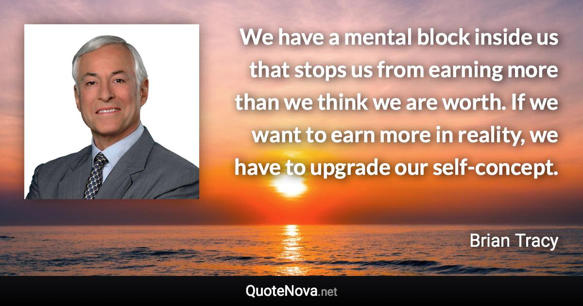 We have a mental block inside us that stops us from earning more than we think we are worth. If we want to earn more in reality, we have to upgrade our self-concept. - Brian Tracy quote