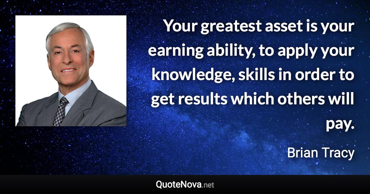 Your greatest asset is your earning ability, to apply your knowledge, skills in order to get results which others will pay. - Brian Tracy quote