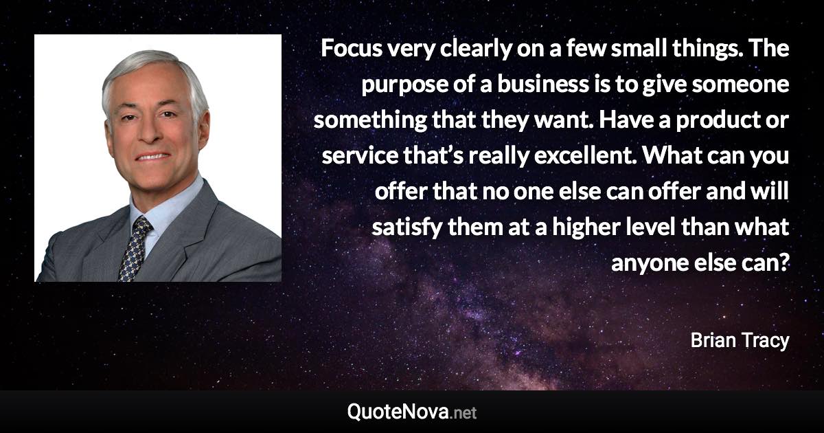 Focus very clearly on a few small things. The purpose of a business is to give someone something that they want. Have a product or service that’s really excellent. What can you offer that no one else can offer and will satisfy them at a higher level than what anyone else can? - Brian Tracy quote