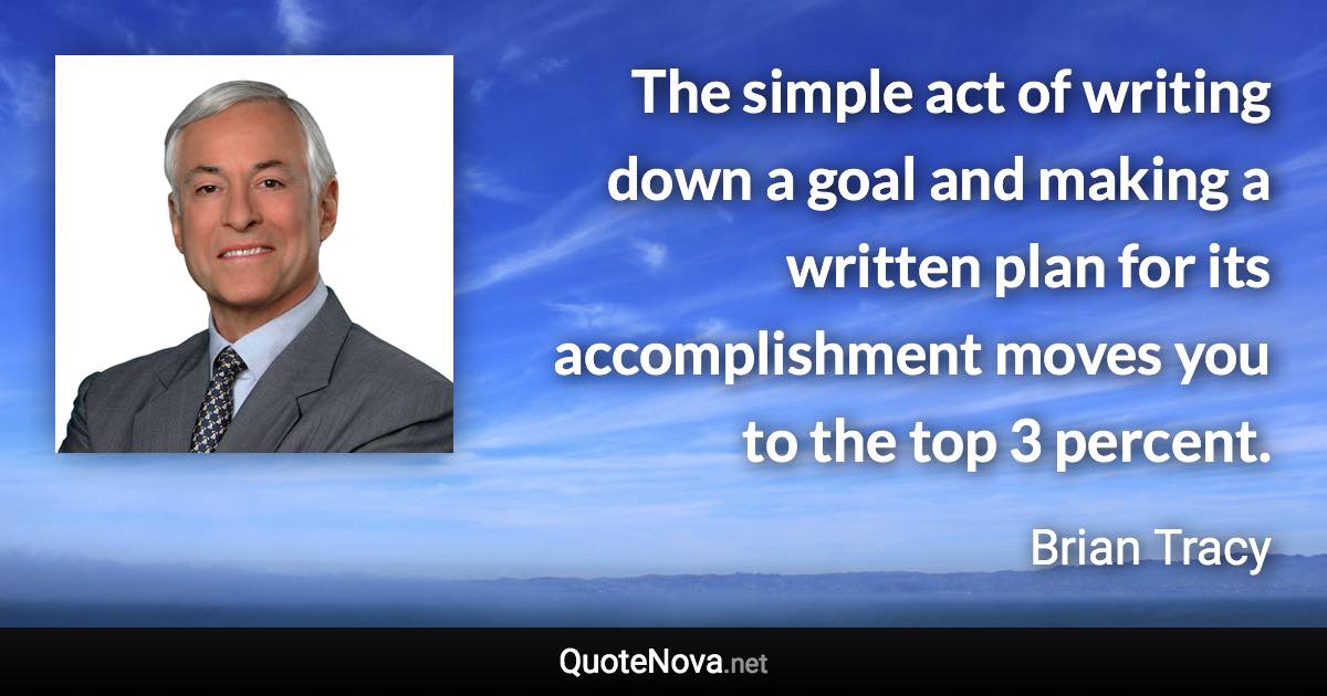 The simple act of writing down a goal and making a written plan for its accomplishment moves you to the top 3 percent. - Brian Tracy quote