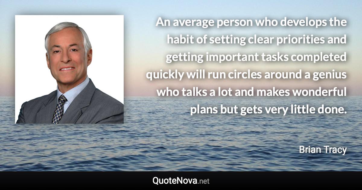 An average person who develops the habit of setting clear priorities and getting important tasks completed quickly will run circles around a genius who talks a lot and makes wonderful plans but gets very little done. - Brian Tracy quote