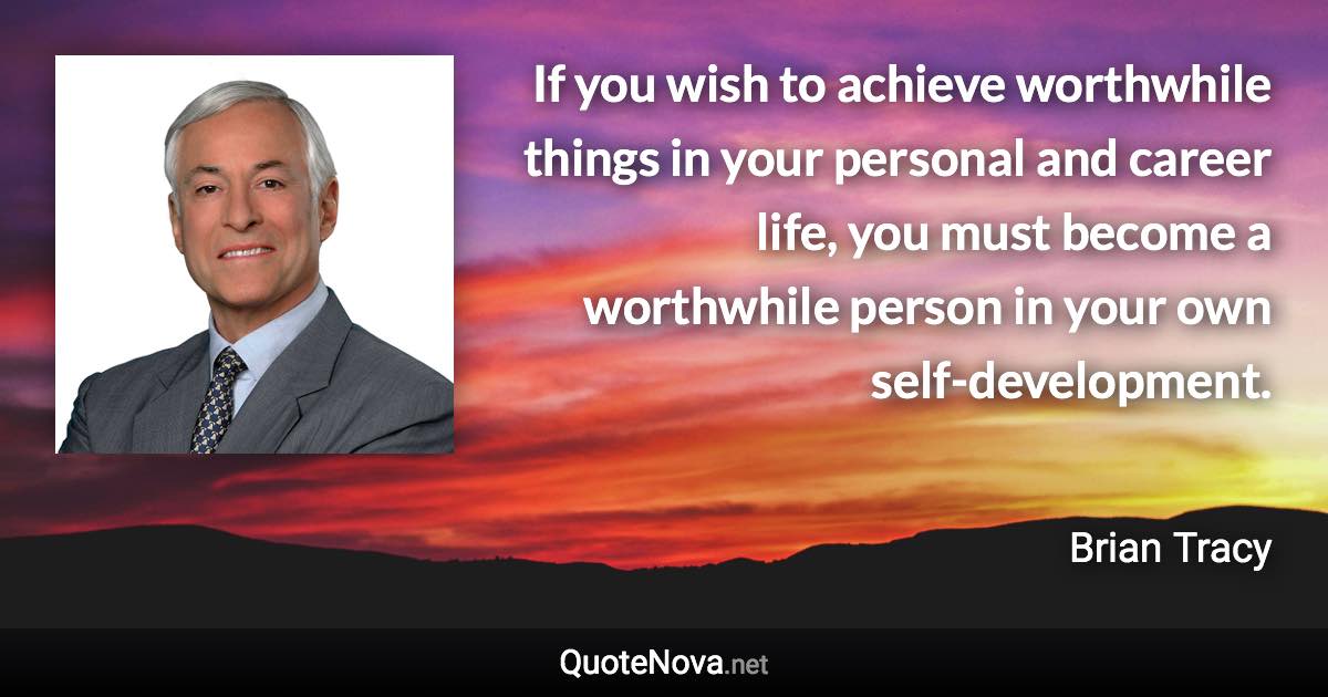 If you wish to achieve worthwhile things in your personal and career life, you must become a worthwhile person in your own self-development. - Brian Tracy quote