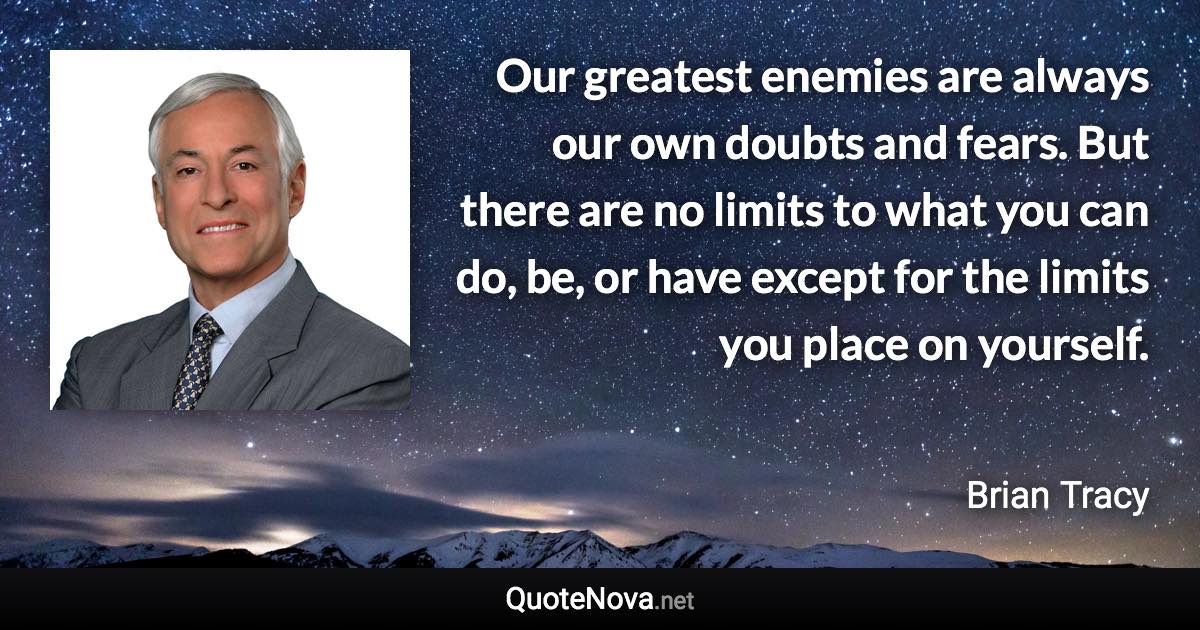 Our greatest enemies are always our own doubts and fears. But there are no limits to what you can do, be, or have except for the limits you place on yourself. - Brian Tracy quote