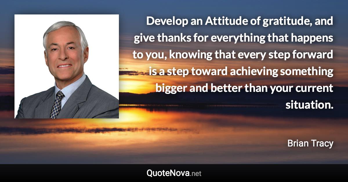 Develop an Attitude of gratitude, and give thanks for everything that happens to you, knowing that every step forward is a step toward achieving something bigger and better than your current situation. - Brian Tracy quote