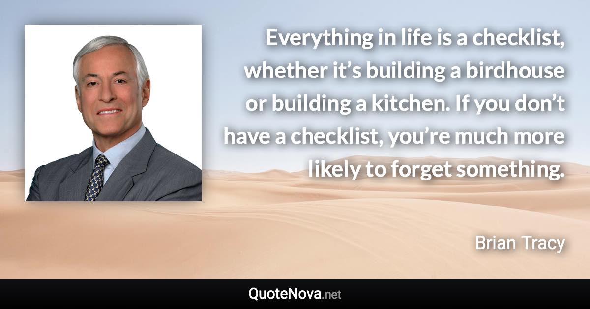Everything in life is a checklist, whether it’s building a birdhouse or building a kitchen. If you don’t have a checklist, you’re much more likely to forget something. - Brian Tracy quote