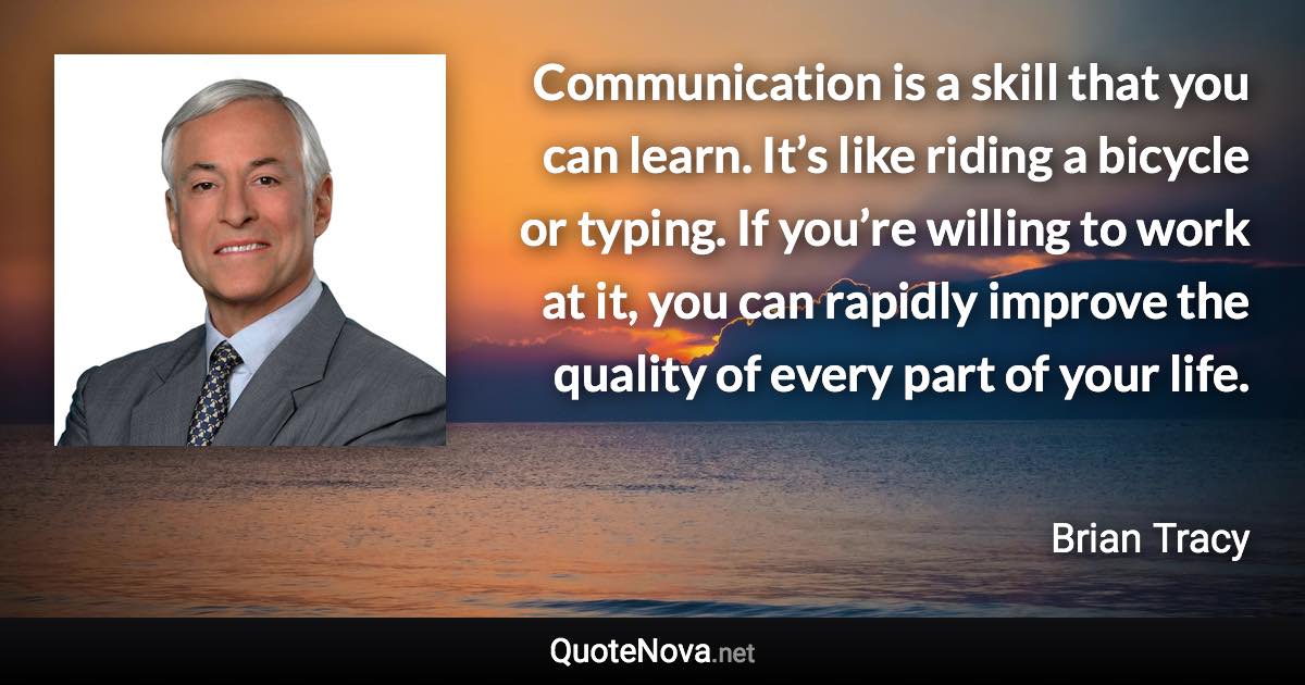 Communication is a skill that you can learn. It’s like riding a bicycle or typing. If you’re willing to work at it, you can rapidly improve the quality of every part of your life. - Brian Tracy quote