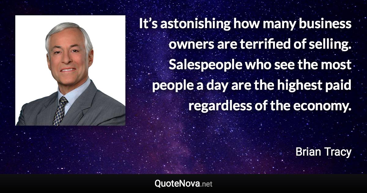 It’s astonishing how many business owners are terrified of selling. Salespeople who see the most people a day are the highest paid regardless of the economy. - Brian Tracy quote