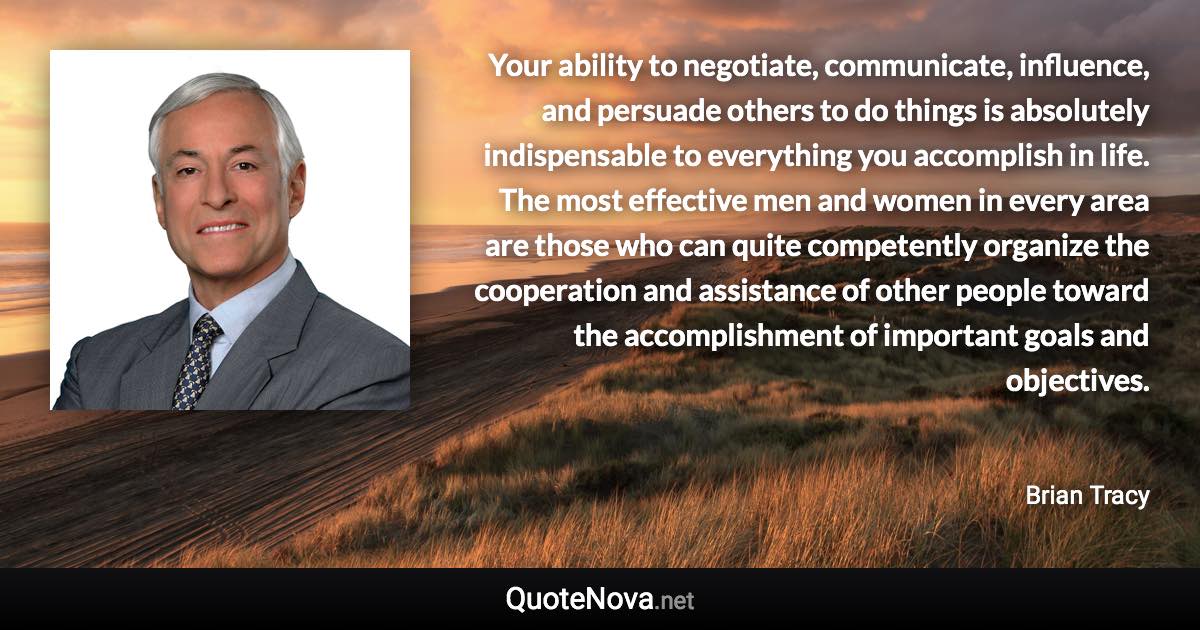 Your ability to negotiate, communicate, influence, and persuade others to do things is absolutely indispensable to everything you accomplish in life. The most effective men and women in every area are those who can quite competently organize the cooperation and assistance of other people toward the accomplishment of important goals and objectives. - Brian Tracy quote