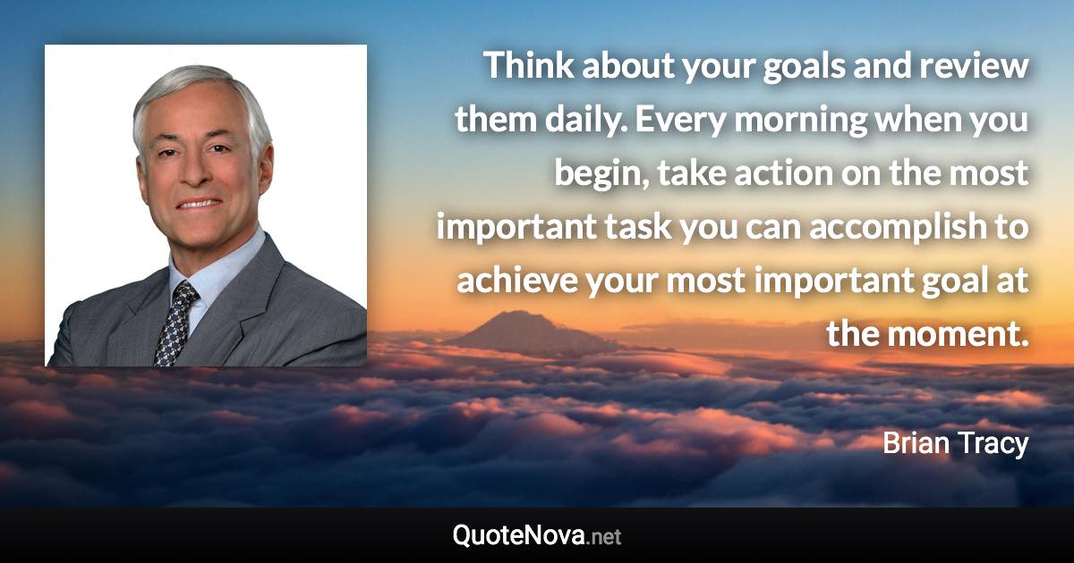 Think about your goals and review them daily. Every morning when you begin, take action on the most important task you can accomplish to achieve your most important goal at the moment. - Brian Tracy quote