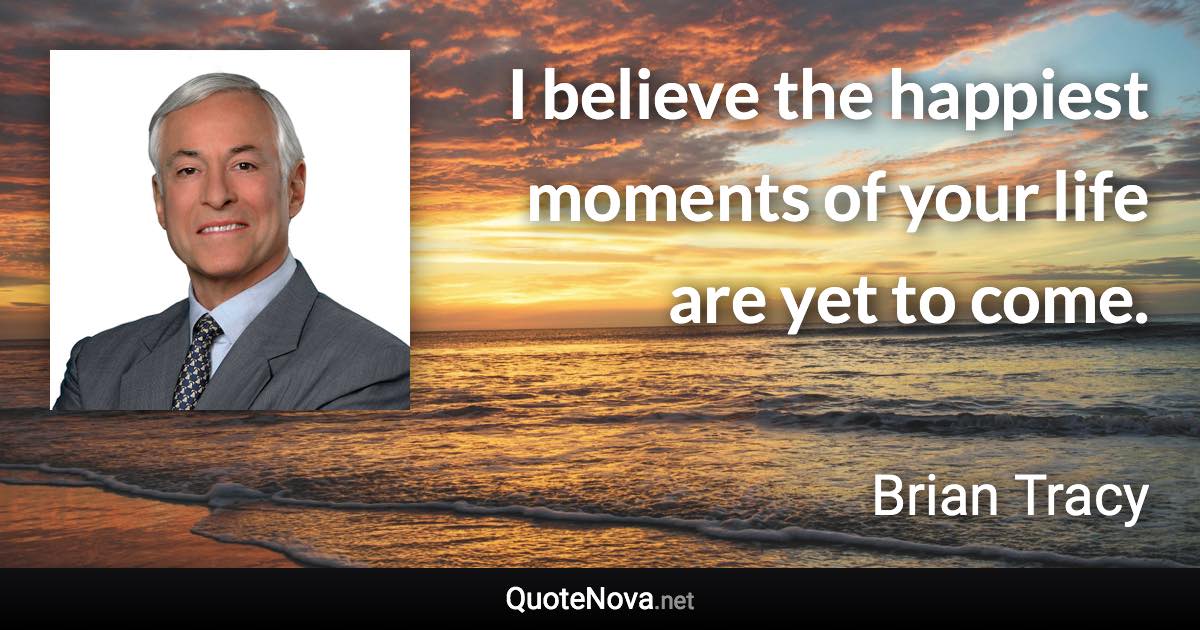 I believe the happiest moments of your life are yet to come. - Brian Tracy quote