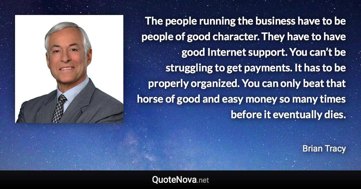 The people running the business have to be people of good character. They have to have good Internet support. You can’t be struggling to get payments. It has to be properly organized. You can only beat that horse of good and easy money so many times before it eventually dies. - Brian Tracy quote