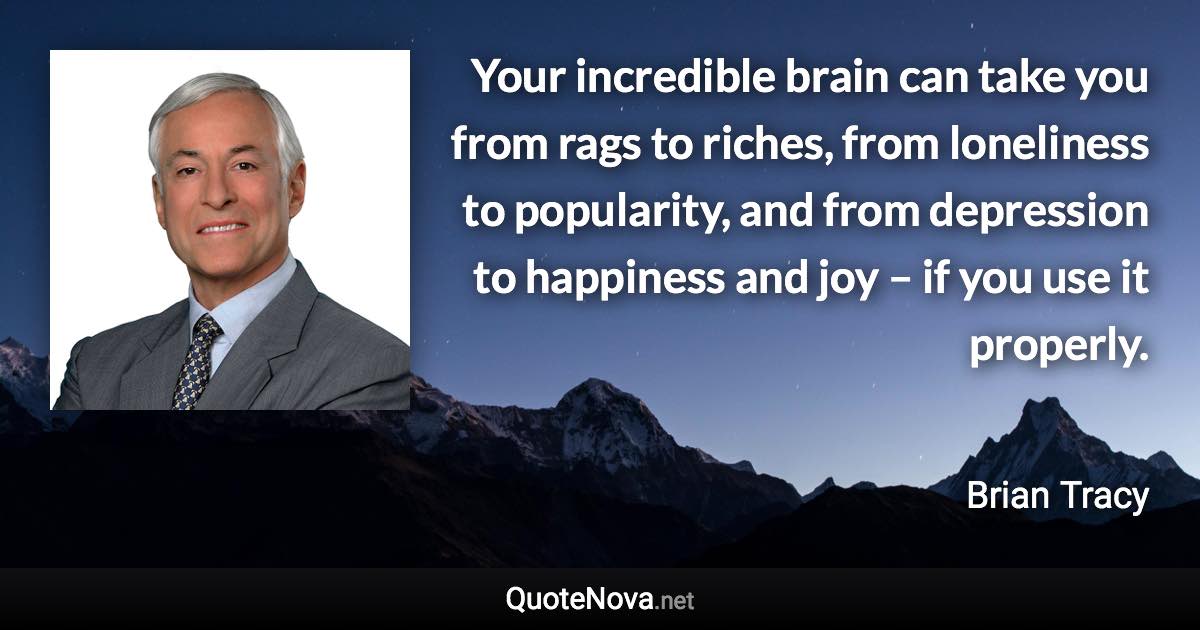 Your incredible brain can take you from rags to riches, from loneliness to popularity, and from depression to happiness and joy – if you use it properly. - Brian Tracy quote