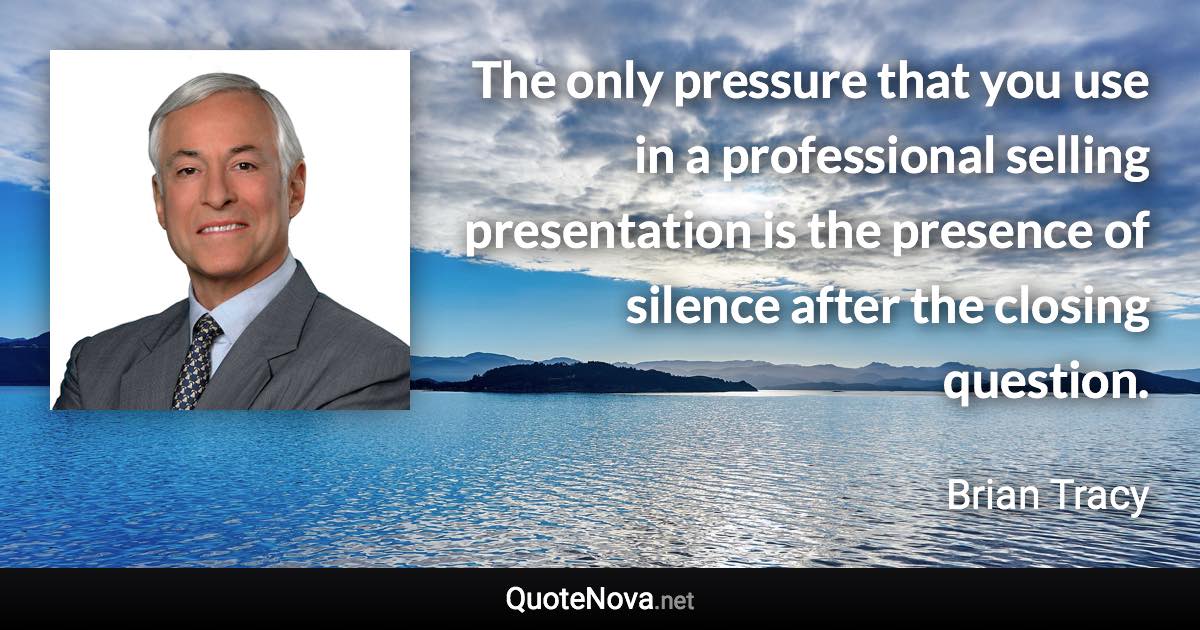 The only pressure that you use in a professional selling presentation is the presence of silence after the closing question. - Brian Tracy quote