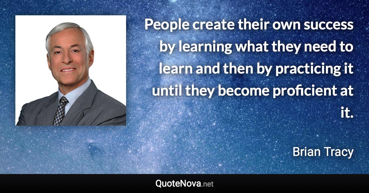 People create their own success by learning what they need to learn and then by practicing it until they become proficient at it. - Brian Tracy quote