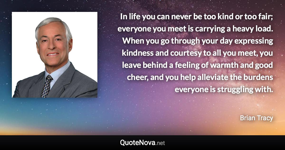 In life you can never be too kind or too fair; everyone you meet is carrying a heavy load. When you go through your day expressing kindness and courtesy to all you meet, you leave behind a feeling of warmth and good cheer, and you help alleviate the burdens everyone is struggling with. - Brian Tracy quote