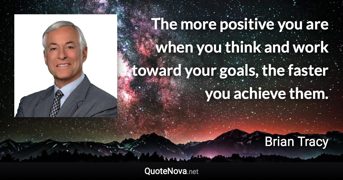 The more positive you are when you think and work toward your goals, the faster you achieve them. - Brian Tracy quote