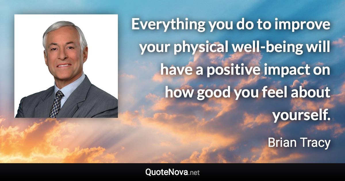 Everything you do to improve your physical well-being will have a positive impact on how good you feel about yourself. - Brian Tracy quote