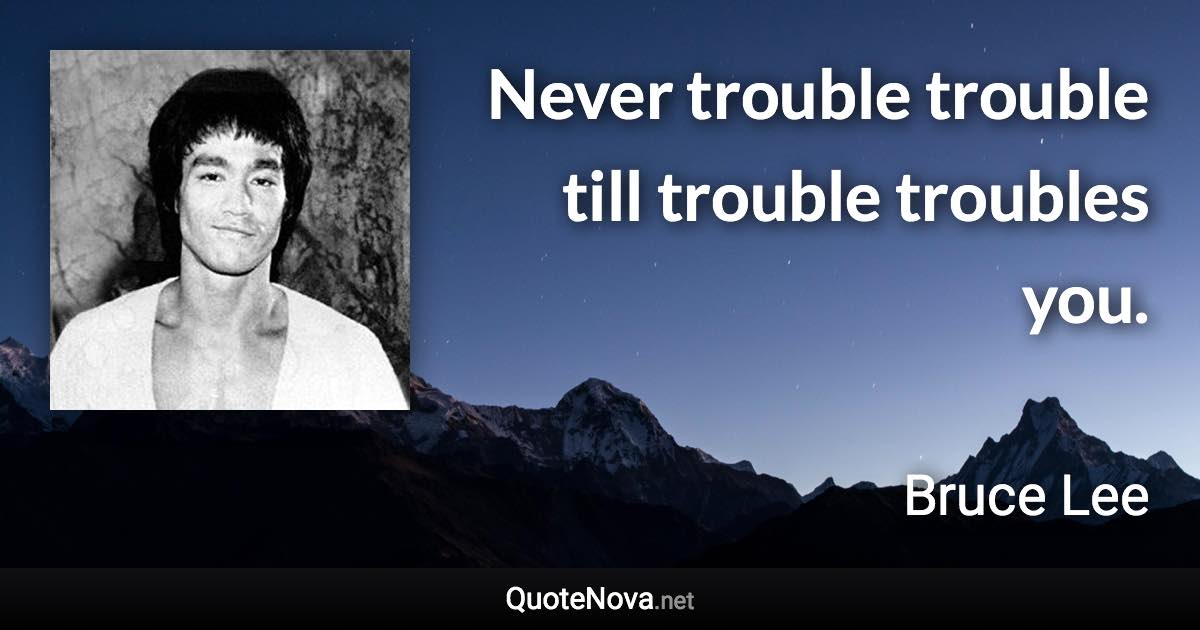 Never trouble trouble till trouble troubles you. - Bruce Lee quote