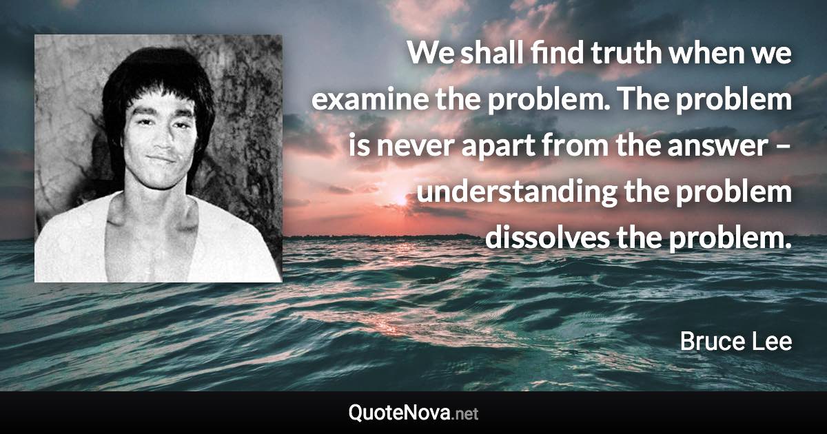 We shall find truth when we examine the problem. The problem is never apart from the answer – understanding the problem dissolves the problem. - Bruce Lee quote